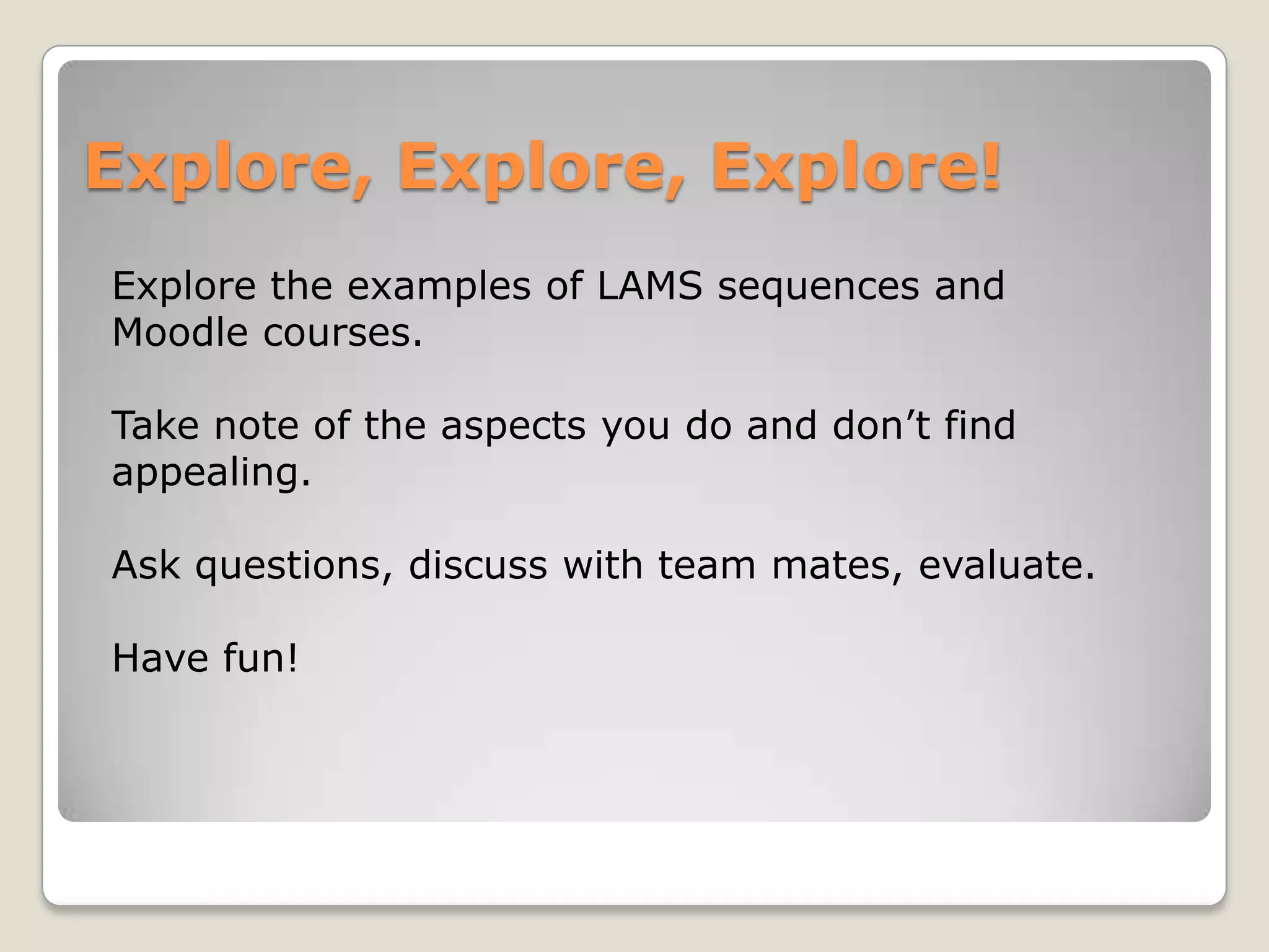 Explore, Explore, Explore!
Explore the examples of LAMS sequences and
Moodle courses.

Take note of the aspects you do and don’t find
appealing.

Ask questions, discuss with team mates, evaluate.

Have fun!
 