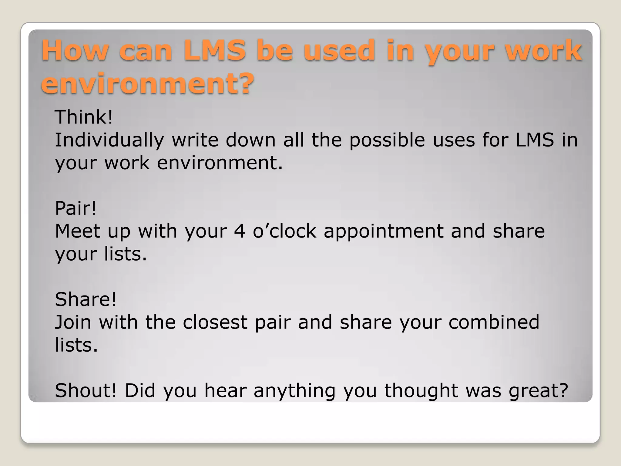How can LMS be used in your work
environment?
Think!
Individually write down all the possible uses for LMS in
your work environment.

Pair!
Meet up with your 4 o’clock appointment and share
your lists.

Share!
Join with the closest pair and share your combined
lists.

Shout! Did you hear anything you thought was great?
 