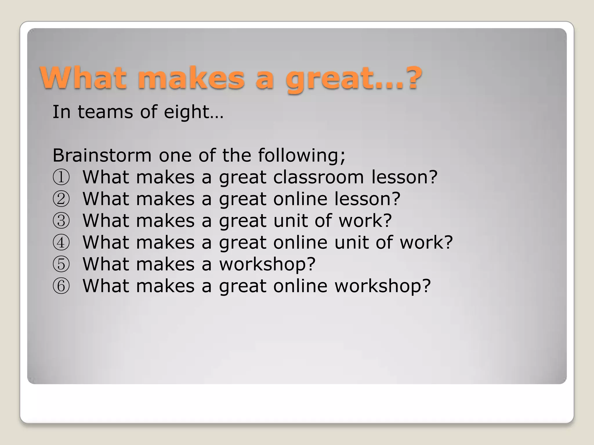 What makes a great…?
In teams of eight…

Brainstorm one of the following;
① What makes a great classroom lesson?
② What makes a great online lesson?
③ What makes a great unit of work?
④ What makes a great online unit of work?
⑤ What makes a workshop?
⑥ What makes a great online workshop?
 