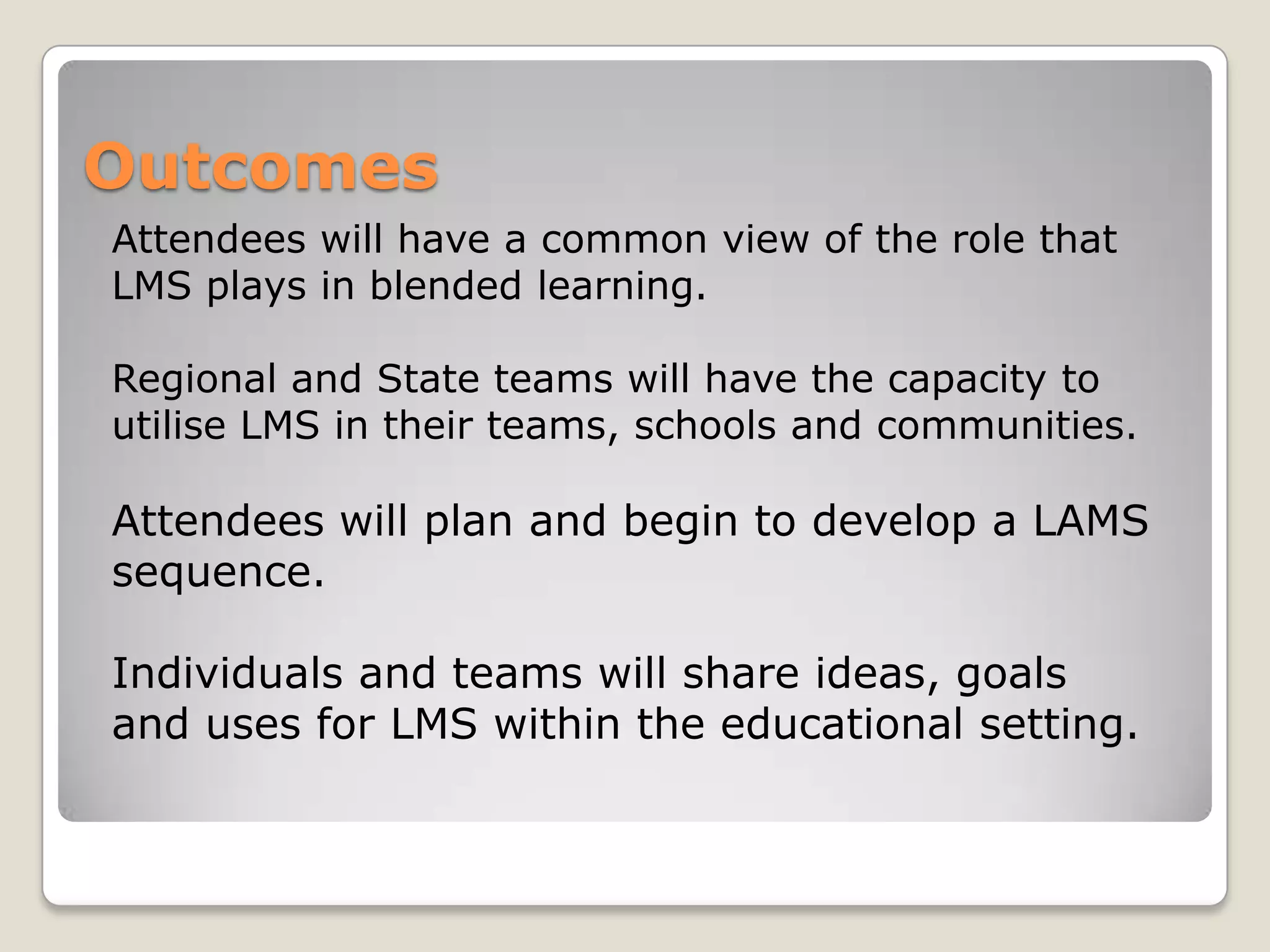 Outcomes
Attendees will have a common view of the role that
LMS plays in blended learning.

Regional and State teams will have the capacity to
utilise LMS in their teams, schools and communities.

Attendees will plan and begin to develop a LAMS
sequence.

Individuals and teams will share ideas, goals
and uses for LMS within the educational setting.
 