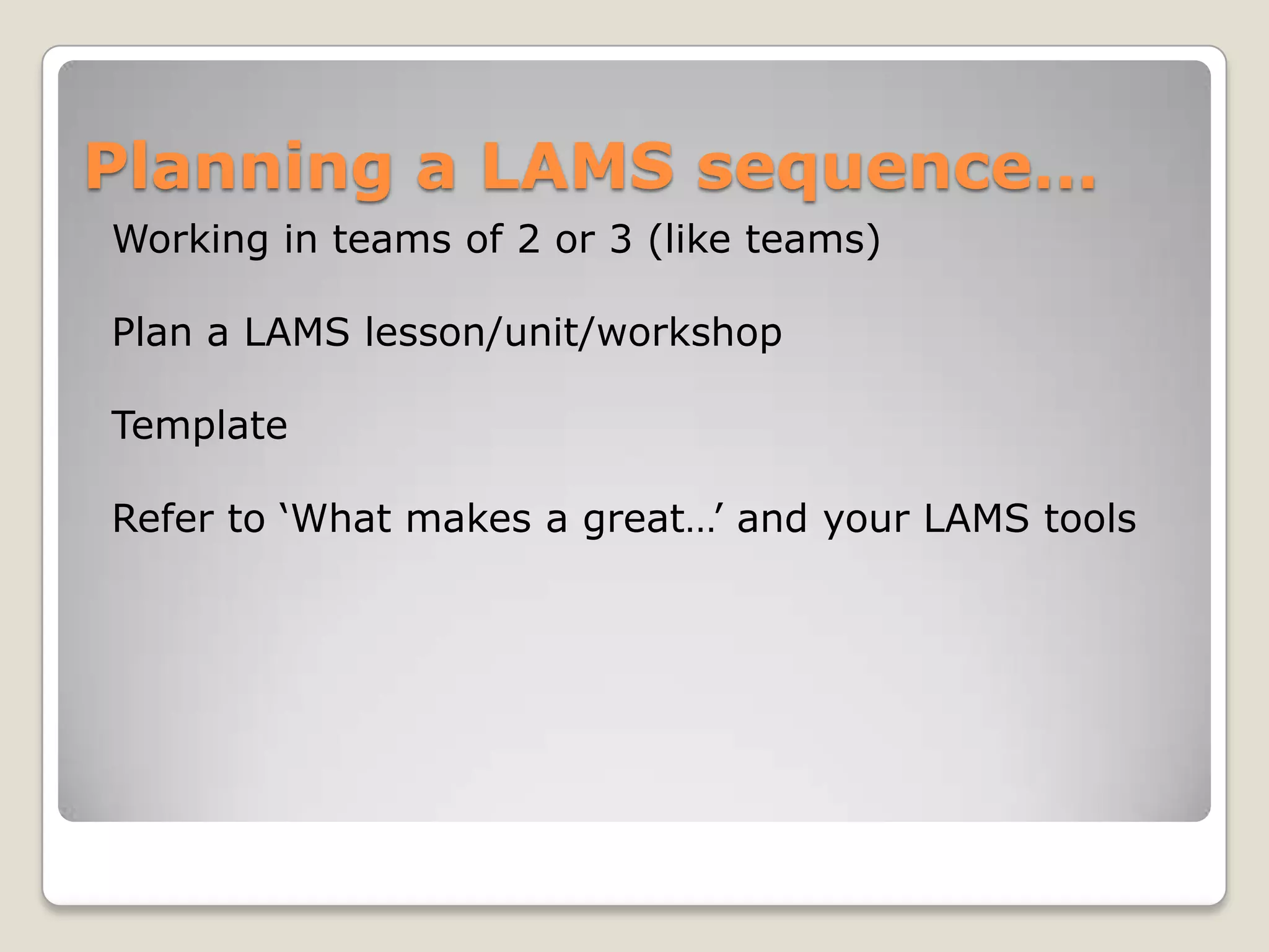 Planning a LAMS sequence…
Working in teams of 2 or 3 (like teams)

Plan a LAMS lesson/unit/workshop

Template

Refer to ‘What makes a great…’ and your LAMS tools
 