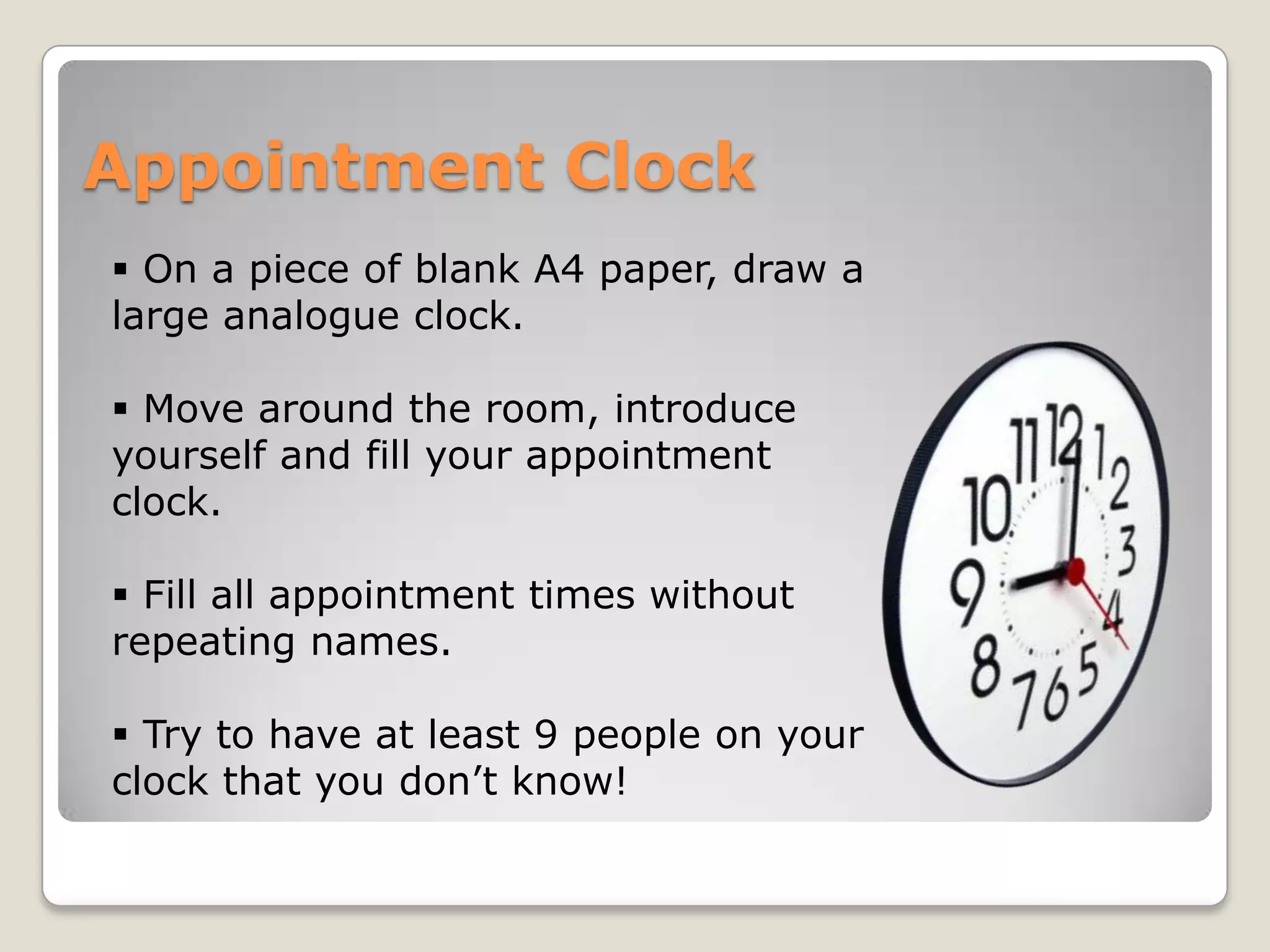 Appointment Clock
 On a piece of blank A4 paper, draw a
large analogue clock.

 Move around the room, introduce
yourself and fill your appointment
clock.

 Fill all appointment times without
repeating names.

 Try to have at least 9 people on your
clock that you don’t know!
 