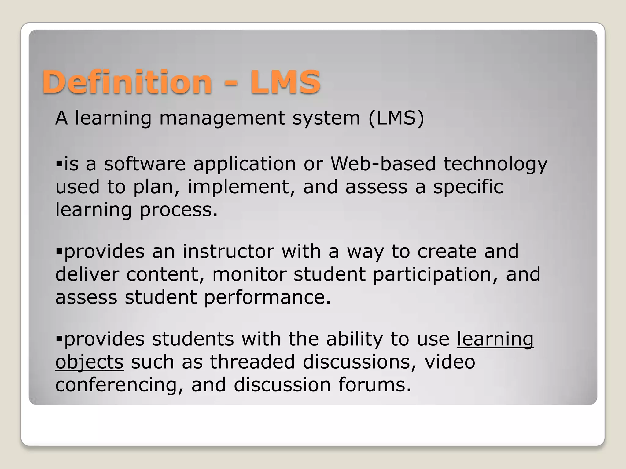 Definition - LMS
A learning management system (LMS)

is a software application or Web-based technology
used to plan, implement, and assess a specific
learning process.

provides an instructor with a way to create and
deliver content, monitor student participation, and
assess student performance.

provides students with the ability to use learning
objects such as threaded discussions, video
conferencing, and discussion forums.
 