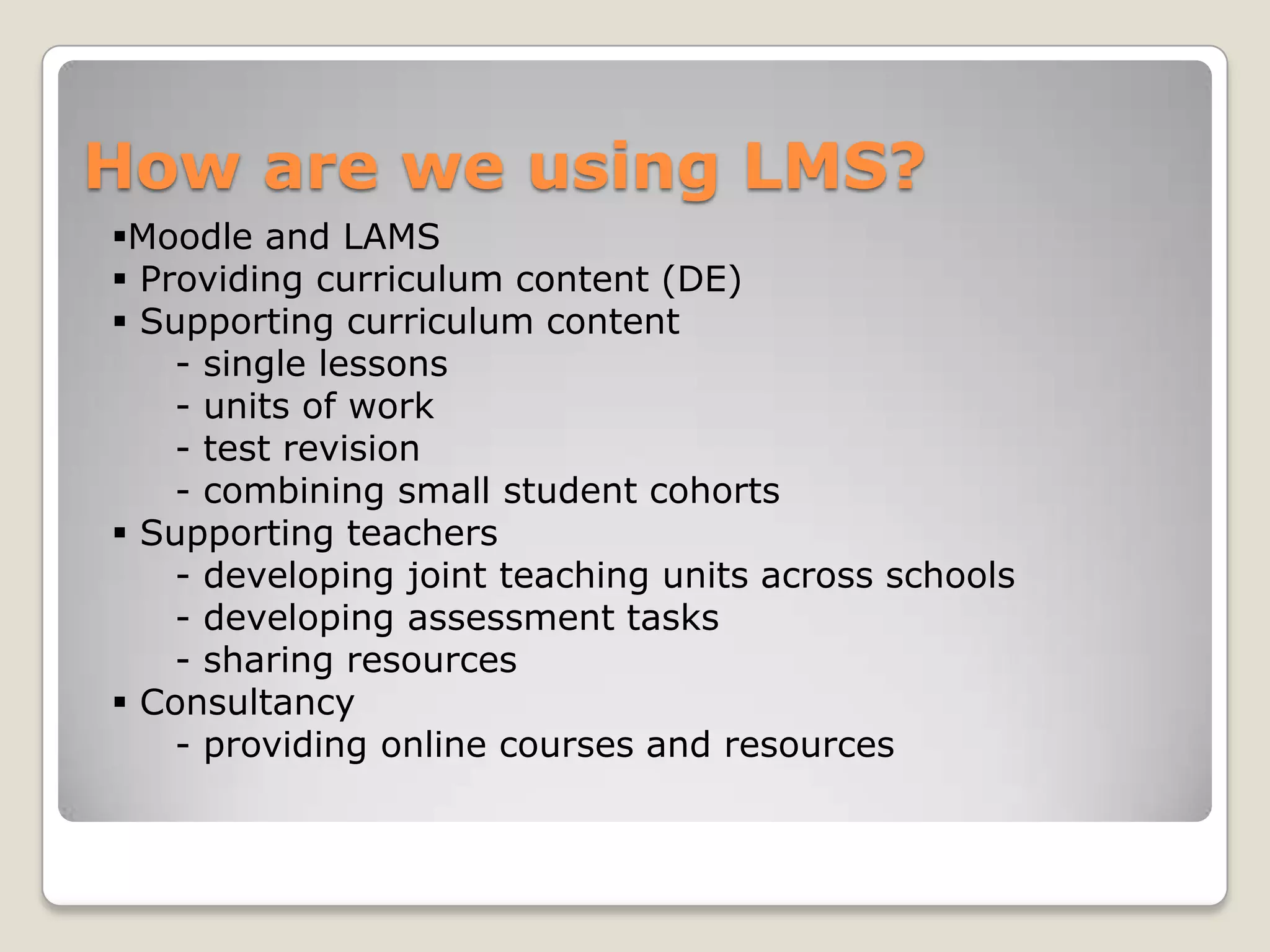 How are we using LMS?
Moodle and LAMS
 Providing curriculum content (DE)
 Supporting curriculum content
    - single lessons
    - units of work
    - test revision
    - combining small student cohorts
 Supporting teachers
    - developing joint teaching units across schools
    - developing assessment tasks
    - sharing resources
 Consultancy
    - providing online courses and resources
 