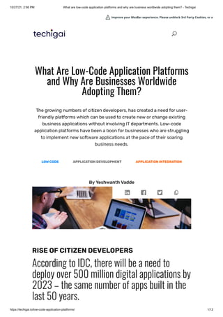 10/27/21, 2:56 PM What are low-code application platforms and why are business worldwide adopting them? - Techigai
https://techigai.io/low-code-application-platforms/ 1/12
What Are Low-Code Application Platforms
and Why Are Businesses Worldwide
Adopting Them?
The growing numbers of citizen developers, has created a need for user-
friendly platforms which can be used to create new or change existing
business applications without involving IT departments. Low-code
application platforms have been a boon for businesses who are struggling
to implement new software applications at the pace of their soaring
business needs.
LOW CODE APPLICATION DEVELOPMENT APPLICATION INTEGRATION
By Yeshwanth Vadde
RISE OF CITIZEN DEVELOPERS
According to IDC, there will be a need to
deploy over 500 million digital applications by
2023 – the same number of apps built in the
last 50 years.
U
U
Improve your MozBar experience. Please unblock 3rd Party Cookies, or a
Improve your MozBar experience. Please unblock 3rd Party Cookies, or a
Improve your MozBar experience. Please unblock 3rd Party Cookies, or a
Improve your MozBar experience. Please unblock 3rd Party Cookies, or a
Improve your MozBar experience. Please unblock 3rd Party Cookies, or a
Improve your MozBar experience. Please unblock 3rd Party Cookies, or a
Improve your MozBar experience. Please unblock 3rd Party Cookies, or a
Improve your MozBar experience. Please unblock 3rd Party Cookies, or a
Improve your MozBar experience. Please unblock 3rd Party Cookies, or a
Improve your MozBar experience. Please unblock 3rd Party Cookies, or a
Improve your MozBar experience. Please unblock 3rd Party Cookies, or a
Improve your MozBar experience. Please unblock 3rd Party Cookies, or a
 