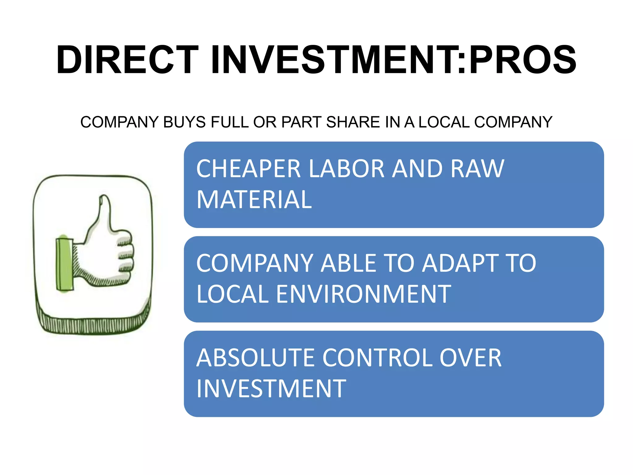 DIRECT INVESTMENT:PROS
COMPANY BUYS FULL OR PART SHARE IN A LOCAL COMPANY
CHEAPER LABOR AND RAW
MATERIAL
COMPANY ABLE TO ADAPT TO
LOCAL ENVIRONMENT
ABSOLUTE CONTROL OVER
INVESTMENT
 