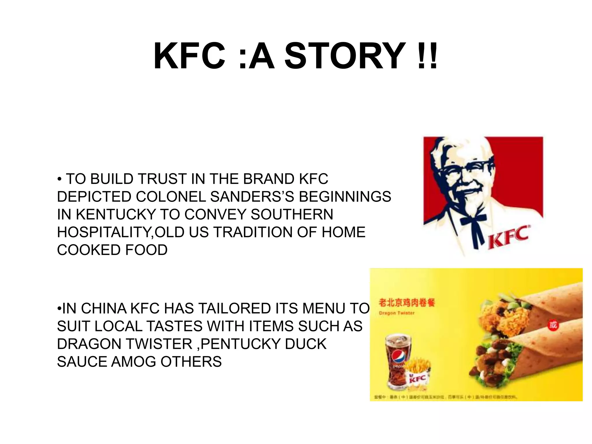 KFC :A STORY !!
• TO BUILD TRUST IN THE BRAND KFC
DEPICTED COLONEL SANDERS’S BEGINNINGS
IN KENTUCKY TO CONVEY SOUTHERN
HOSPITALITY,OLD US TRADITION OF HOME
COOKED FOOD
•IN CHINA KFC HAS TAILORED ITS MENU TO
SUIT LOCAL TASTES WITH ITEMS SUCH AS
DRAGON TWISTER ,PENTUCKY DUCK
SAUCE AMOG OTHERS
 