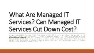What Are Managed IT
Services? Can Managed IT
Services Cut Down Cost?
MANY BUSINESSES ASSUME THAT THE LONE ALTERNATIVE FOR NETWORK THE BOARD IS TO
DESIGNATE IT TO THE IN-HOUSE IT TEAM; HOWEVER THAT IS A LONG WAY FROM REALITY.
MANAGED IT SERVICES AND TECHNOLOGY SERVICES OFFER HELP AND ADMINISTRATION FOR YOUR
ORGANIZATION, SO YOU CAN ZERO IN ON WHAT YOUR BUSINESS DOES BEST. THE BUSINESS
BENEFITS OF MANAGED SERVICES IN BLEND WITH THE CASH YOU CAN SPARE MAKE IT A KEEN
ANSWER FOR ORGANIZATIONS OF ANY SIZE.
 
