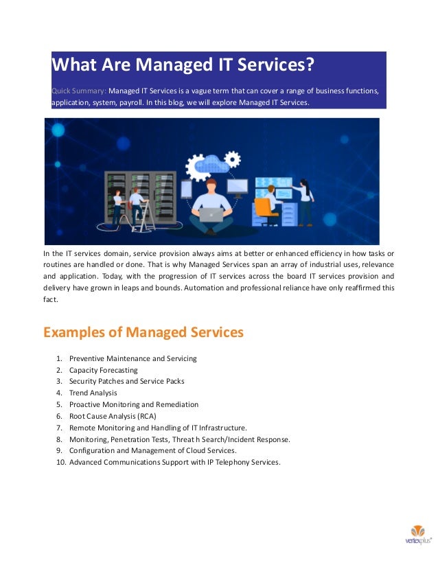 What Are Managed IT Services?
Quick Summary: Managed IT Services is a vague term that can cover a range of business functions,
application, system, payroll. In this blog, we will explore Managed IT Services.
In the IT services domain, service provision always aims at better or enhanced efficiency in how tasks or
routines are handled or done. That is why Managed Services span an array of industrial uses, relevance
and application. Today, with the progression of IT services across the board IT services provision and
delivery have grown in leaps and bounds. Automation and professional reliance have only reaffirmed this
fact.
Examples of Managed Services
1. Preventive Maintenance and Servicing
2. Capacity Forecasting
3. Security Patches and Service Packs
4. Trend Analysis
5. Proactive Monitoring and Remediation
6. Root Cause Analysis (RCA)
7. Remote Monitoring and Handling of IT Infrastructure.
8. Monitoring, Penetration Tests, Threat h Search/Incident Response.
9. Configuration and Management of Cloud Services.
10. Advanced Communications Support with IP Telephony Services.
 