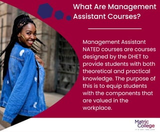 What Are Management
Assistant Courses?
Management Assistant
NATED courses are courses
designed by the DHET to
provide students with both
theoretical and practical
knowledge. The purpose of
this is to equip students
with the components that
are valued in the
workplace.
 