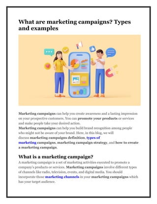 What are marketing campaigns? Types
and examples
Marketing campaigns can help you create awareness and a lasting impression
on your prospective customers. You can promote your products or services
and make people take your desired action.
Marketing campaigns can help you build brand recognition among people
who might not be aware of your brand. Here, in this blog, we will
discuss marketing campaigns definition, types of
marketing campaigns, marketing campaign strategy, and how to create
a marketing campaign.
What is a marketing campaign?
A marketing campaign is a set of marketing activities executed to promote a
company’s products or services. Marketing campaigns involve different types
of channels like radio, television, events, and digital media. You should
incorporate those marketing channels in your marketing campaigns which
has your target audience.
 