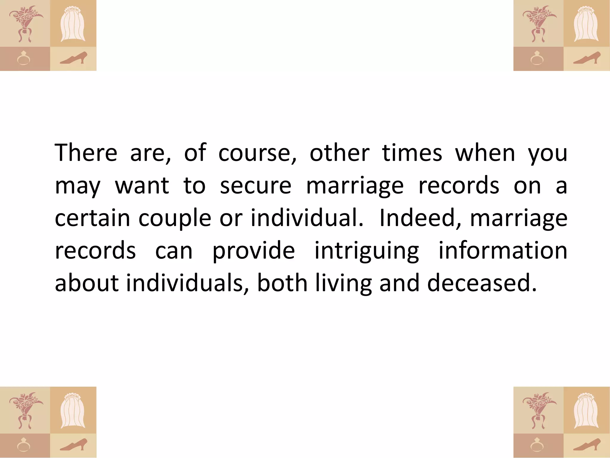 There are, of course, other times when you
may want to secure marriage records on a
certain couple or individual. Indeed, marriage
records can provide intriguing information
about individuals, both living and deceased.
 