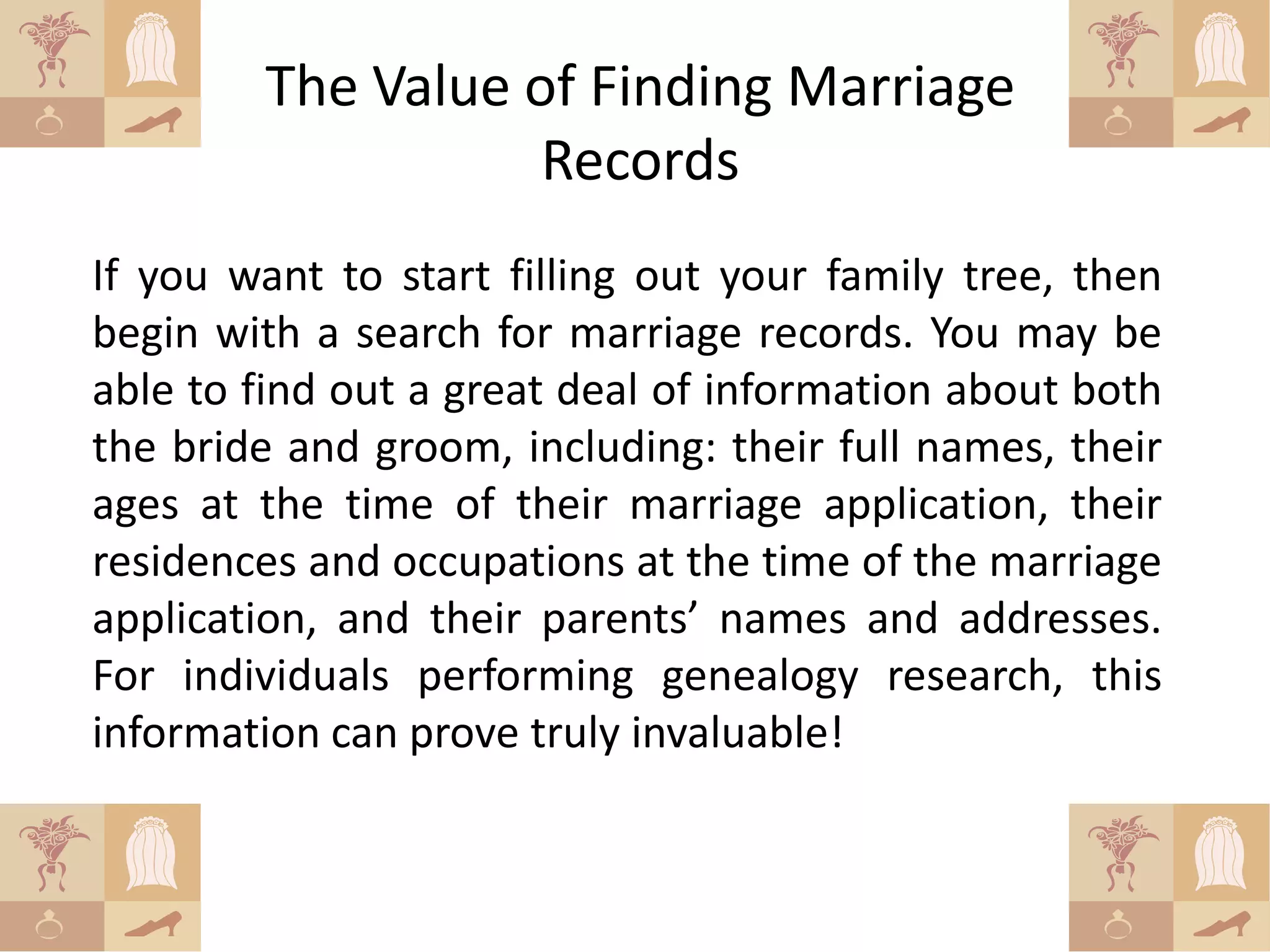 The Value of Finding Marriage
                   Records
If you want to start filling out your family tree, then
begin with a search for marriage records. You may be
able to find out a great deal of information about both
the bride and groom, including: their full names, their
ages at the time of their marriage application, their
residences and occupations at the time of the marriage
application, and their parents’ names and addresses.
For individuals performing genealogy research, this
information can prove truly invaluable!
 