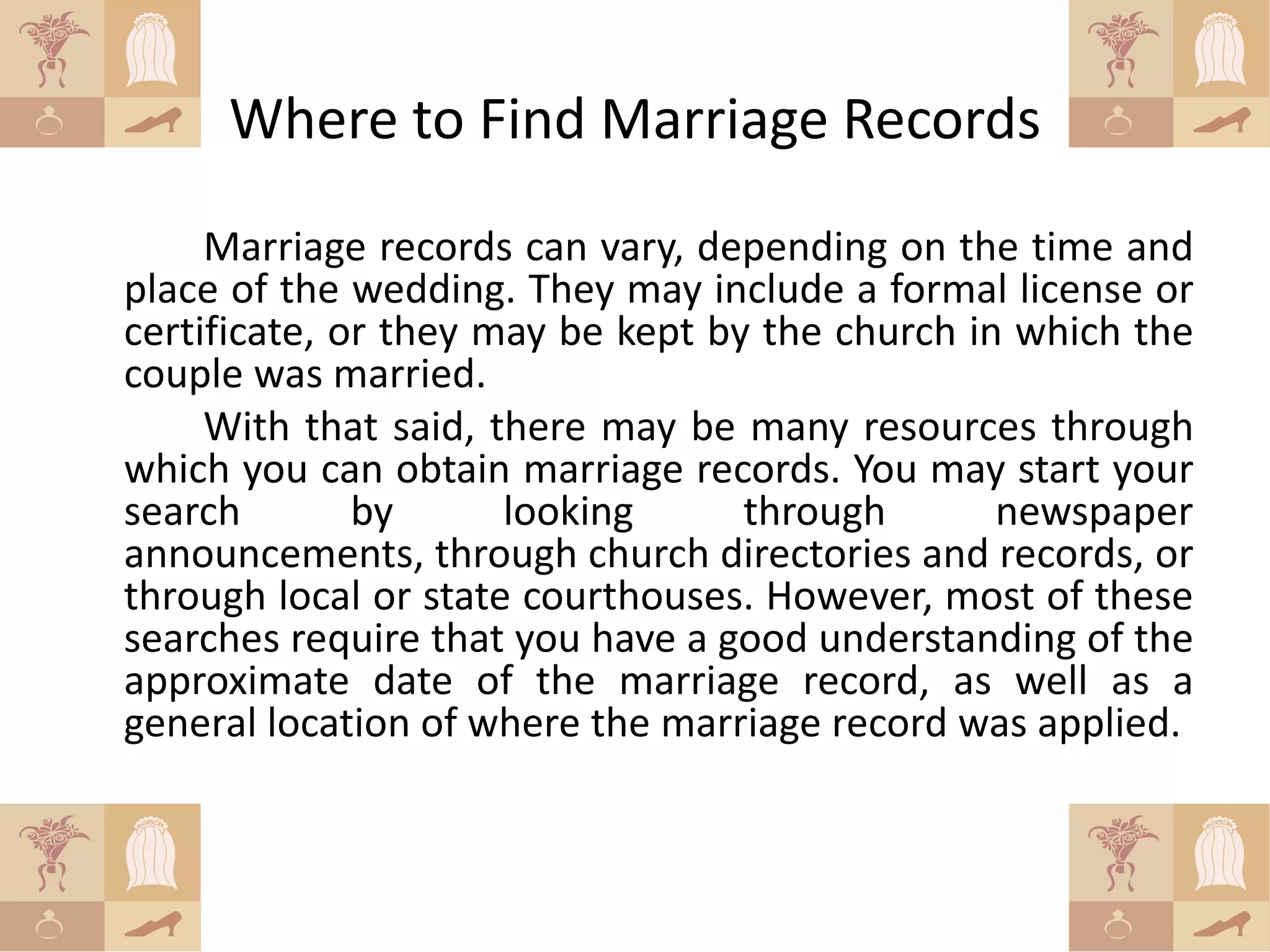 Where to Find Marriage Records
     Marriage records can vary, depending on the time and
place of the wedding. They may include a formal license or
certificate, or they may be kept by the church in which the
couple was married.
     With that said, there may be many resources through
which you can obtain marriage records. You may start your
search        by      looking      through       newspaper
announcements, through church directories and records, or
through local or state courthouses. However, most of these
searches require that you have a good understanding of the
approximate date of the marriage record, as well as a
general location of where the marriage record was applied.
 