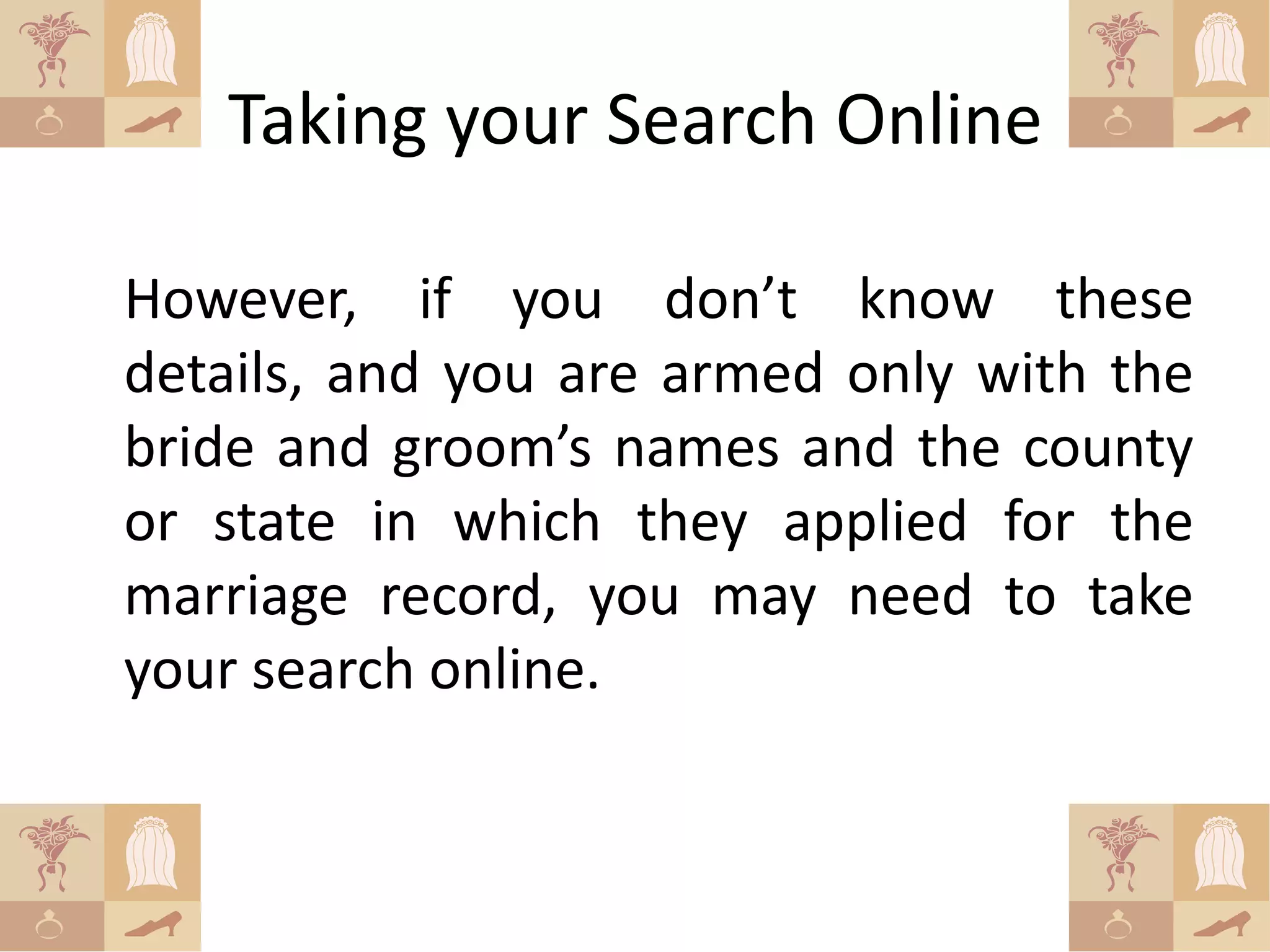Taking your Search Online

However, if you don’t know these
details, and you are armed only with the
bride and groom’s names and the county
or state in which they applied for the
marriage record, you may need to take
your search online.
 