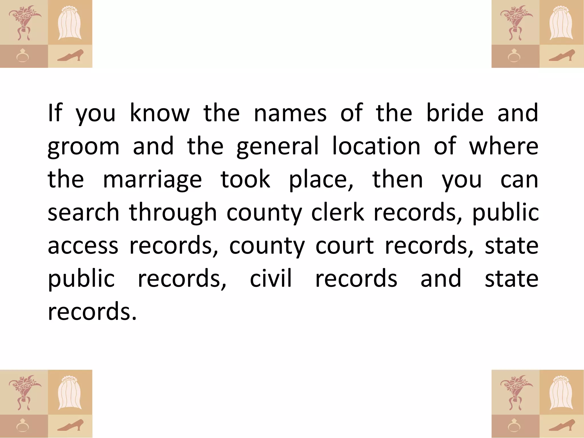 If you know the names of the bride and
groom and the general location of where
the marriage took place, then you can
search through county clerk records, public
access records, county court records, state
public records, civil records and state
records.
 