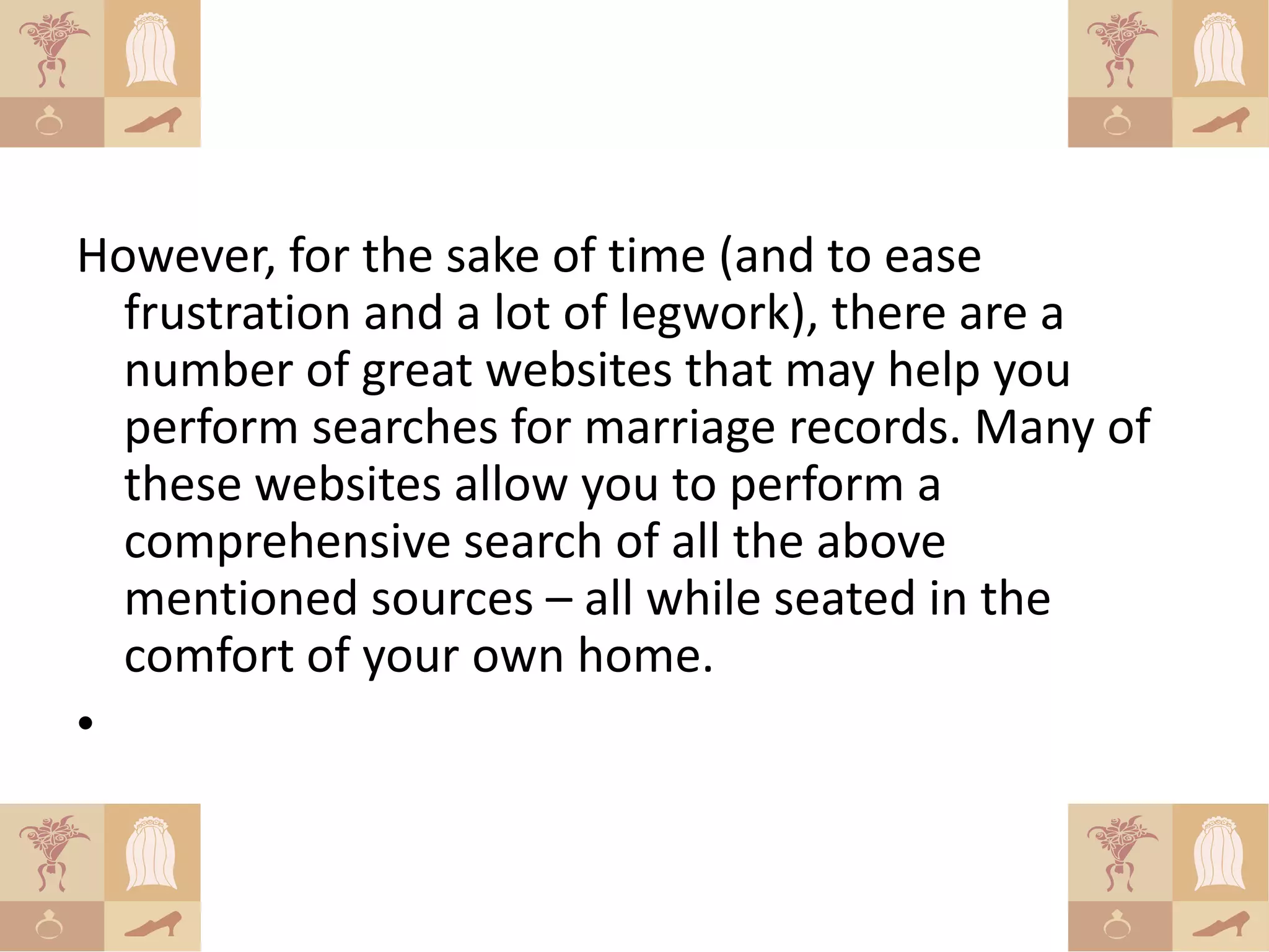 However, for the sake of time (and to ease
  frustration and a lot of legwork), there are a
  number of great websites that may help you
  perform searches for marriage records. Many of
  these websites allow you to perform a
  comprehensive search of all the above
  mentioned sources – all while seated in the
  comfort of your own home.
•
 