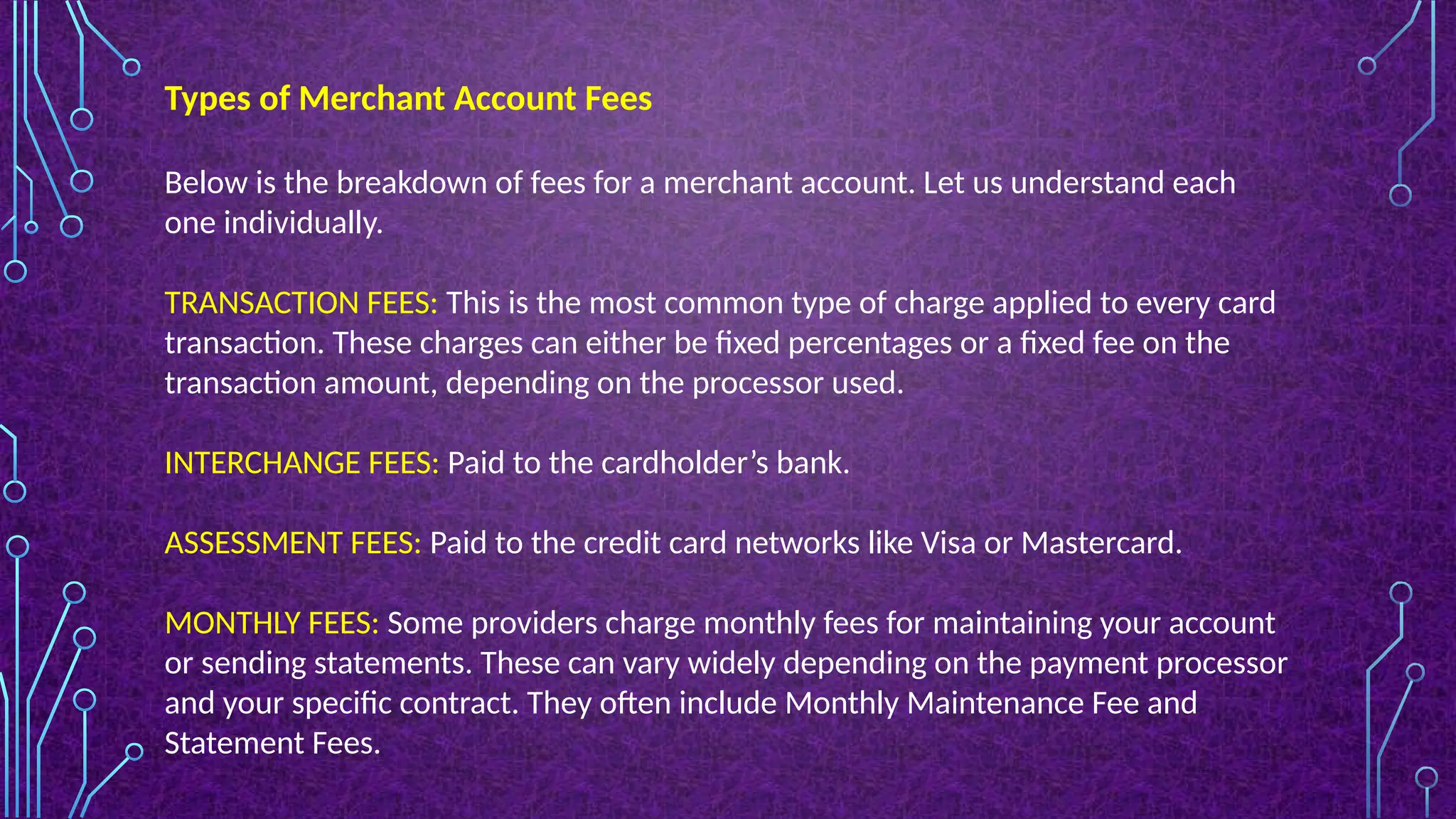 Below is the breakdown of fees for a merchant account. Let us understand each
one individually.
TRANSACTION FEES: This is the most common type of charge applied to every card
transaction. These charges can either be fixed percentages or a fixed fee on the
transaction amount, depending on the processor used.
INTERCHANGE FEES: Paid to the cardholder’s bank.
ASSESSMENT FEES: Paid to the credit card networks like Visa or Mastercard.
MONTHLY FEES: Some providers charge monthly fees for maintaining your account
or sending statements. These can vary widely depending on the payment processor
and your specific contract. They often include Monthly Maintenance Fee and
Statement Fees.
Types of Merchant Account Fees
 