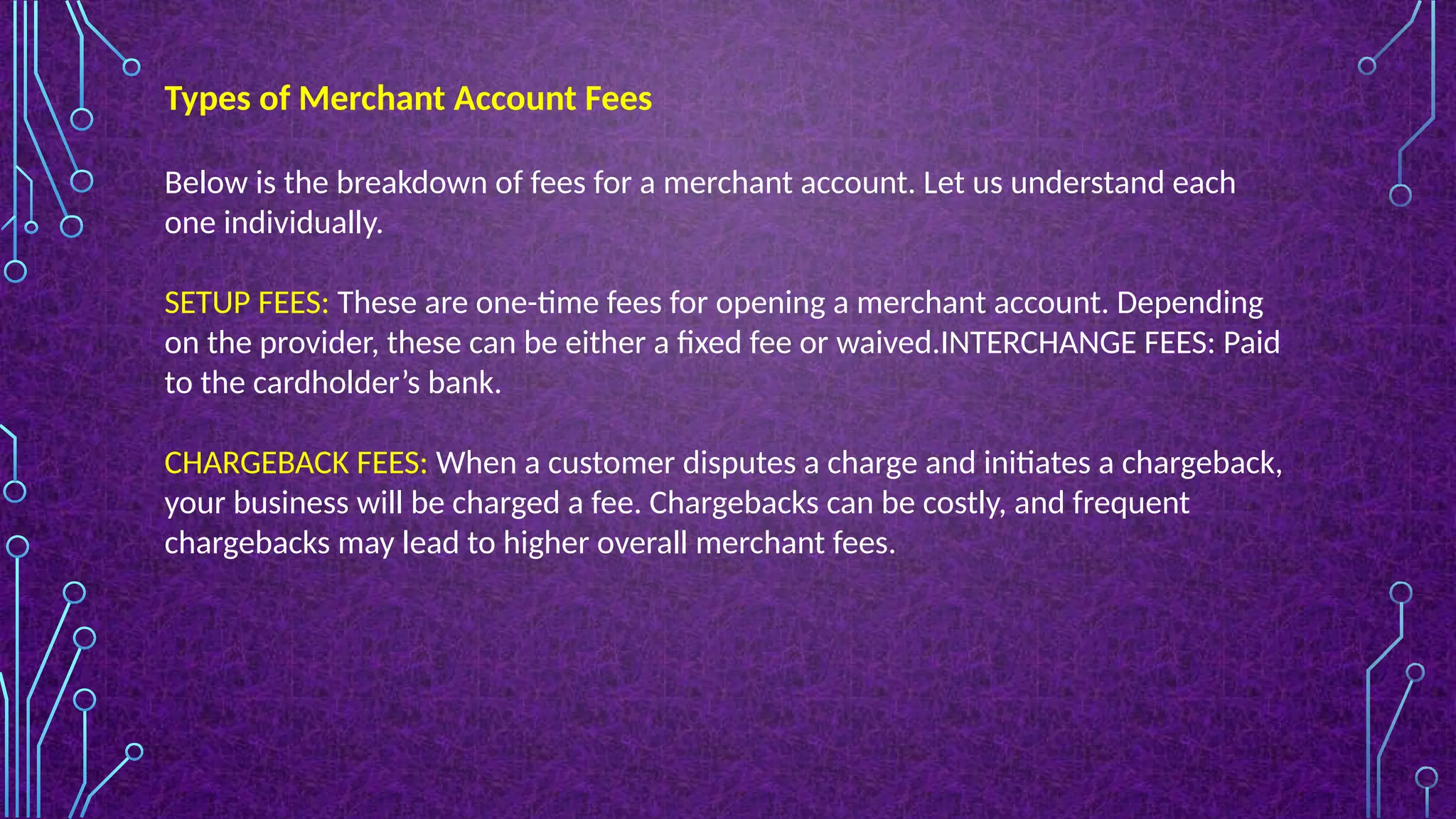 Below is the breakdown of fees for a merchant account. Let us understand each
one individually.
SETUP FEES: These are one-time fees for opening a merchant account. Depending
on the provider, these can be either a fixed fee or waived.INTERCHANGE FEES: Paid
to the cardholder’s bank.
CHARGEBACK FEES: When a customer disputes a charge and initiates a chargeback,
your business will be charged a fee. Chargebacks can be costly, and frequent
chargebacks may lead to higher overall merchant fees.
Types of Merchant Account Fees
 