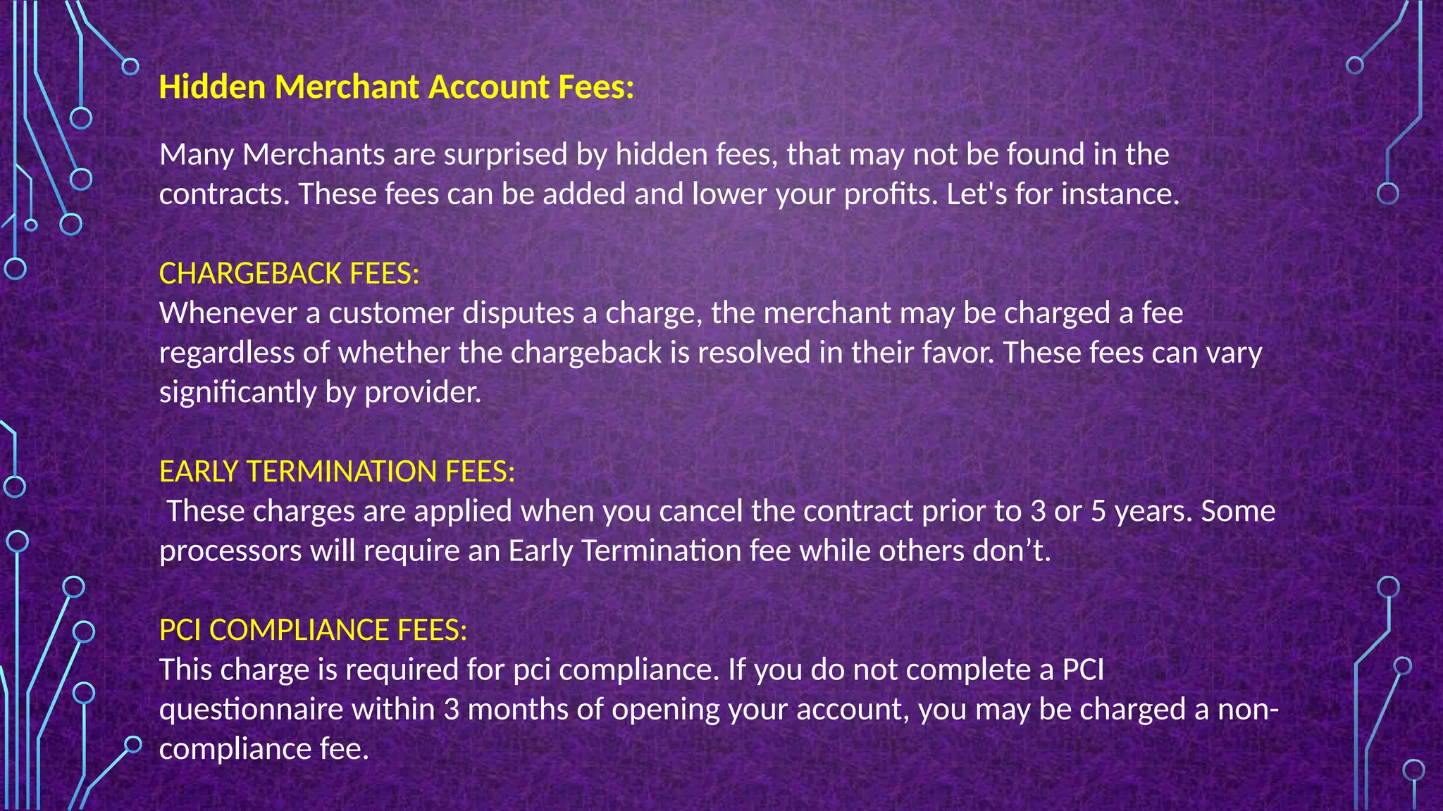 Hidden Merchant Account Fees:
Many Merchants are surprised by hidden fees, that may not be found in the
contracts. These fees can be added and lower your profits. Let's for instance.
CHARGEBACK FEES:
Whenever a customer disputes a charge, the merchant may be charged a fee
regardless of whether the chargeback is resolved in their favor. These fees can vary
significantly by provider.
EARLY TERMINATION FEES:
These charges are applied when you cancel the contract prior to 3 or 5 years. Some
processors will require an Early Termination fee while others don’t.
PCI COMPLIANCE FEES:
This charge is required for pci compliance. If you do not complete a PCI
questionnaire within 3 months of opening your account, you may be charged a non-
compliance fee.
 