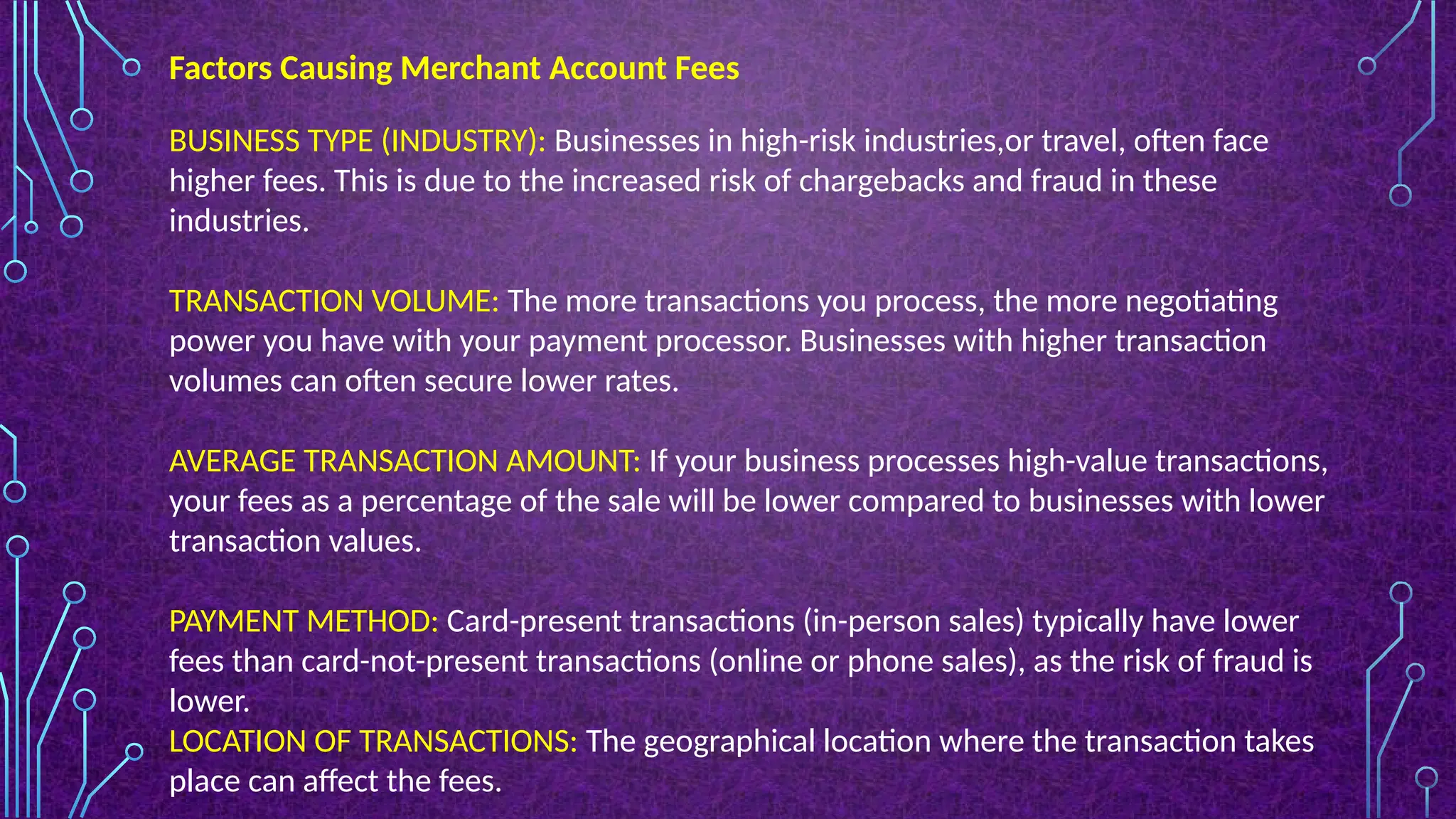 Factors Causing Merchant Account Fees
BUSINESS TYPE (INDUSTRY): Businesses in high-risk industries,or travel, often face
higher fees. This is due to the increased risk of chargebacks and fraud in these
industries.
TRANSACTION VOLUME: The more transactions you process, the more negotiating
power you have with your payment processor. Businesses with higher transaction
volumes can often secure lower rates.
AVERAGE TRANSACTION AMOUNT: If your business processes high-value transactions,
your fees as a percentage of the sale will be lower compared to businesses with lower
transaction values.
PAYMENT METHOD: Card-present transactions (in-person sales) typically have lower
fees than card-not-present transactions (online or phone sales), as the risk of fraud is
lower.
LOCATION OF TRANSACTIONS: The geographical location where the transaction takes
place can affect the fees.
 
