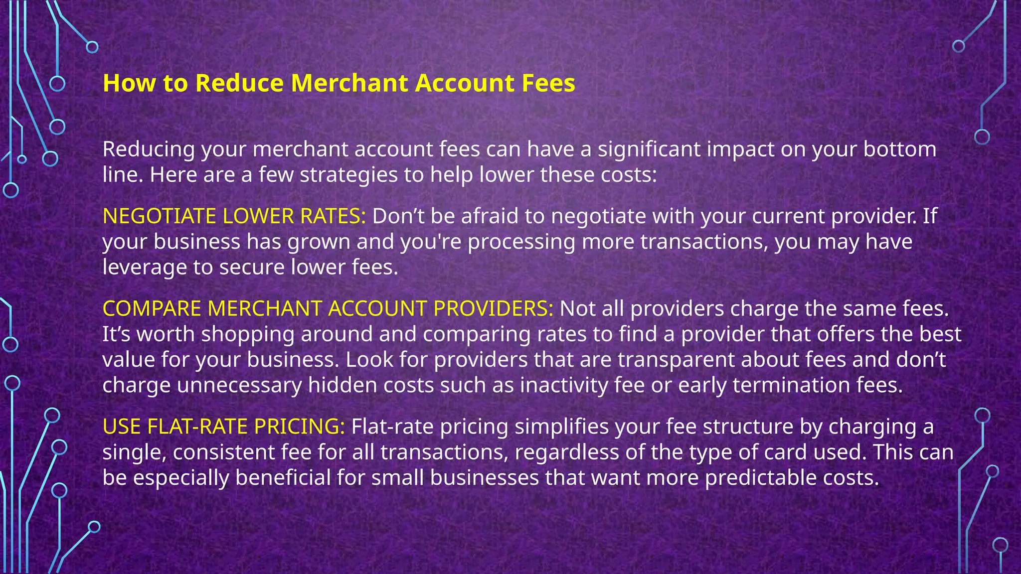 Reducing your merchant account fees can have a significant impact on your bottom
line. Here are a few strategies to help lower these costs:
NEGOTIATE LOWER RATES: Don’t be afraid to negotiate with your current provider. If
your business has grown and you're processing more transactions, you may have
leverage to secure lower fees.
COMPARE MERCHANT ACCOUNT PROVIDERS: Not all providers charge the same fees.
It’s worth shopping around and comparing rates to find a provider that offers the best
value for your business. Look for providers that are transparent about fees and don’t
charge unnecessary hidden costs such as inactivity fee or early termination fees.
USE FLAT-RATE PRICING: Flat-rate pricing simplifies your fee structure by charging a
single, consistent fee for all transactions, regardless of the type of card used. This can
be especially beneficial for small businesses that want more predictable costs.
How to Reduce Merchant Account Fees
 