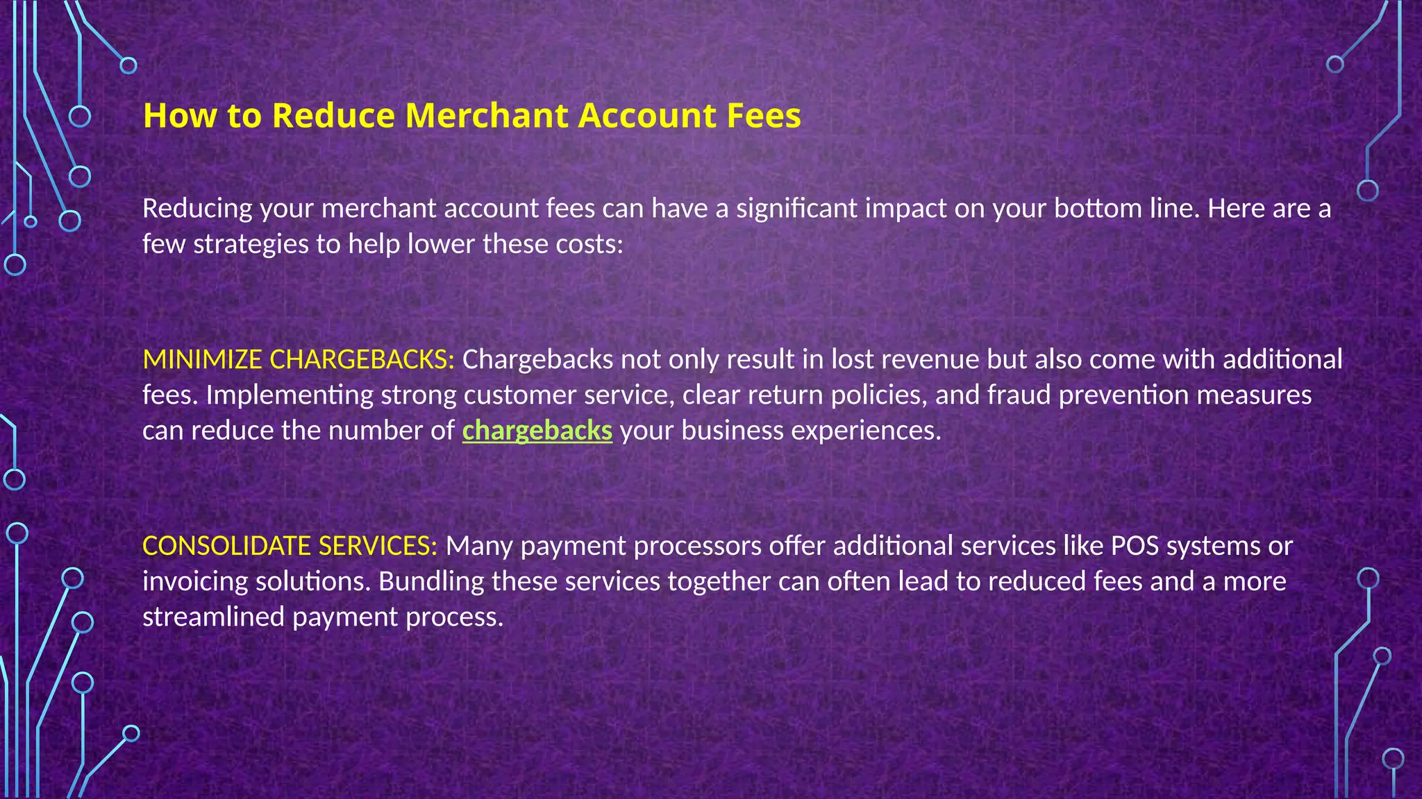 Reducing your merchant account fees can have a significant impact on your bottom line. Here are a
few strategies to help lower these costs:
MINIMIZE CHARGEBACKS: Chargebacks not only result in lost revenue but also come with additional
fees. Implementing strong customer service, clear return policies, and fraud prevention measures
can reduce the number of chargebacks your business experiences.
CONSOLIDATE SERVICES: Many payment processors offer additional services like POS systems or
invoicing solutions. Bundling these services together can often lead to reduced fees and a more
streamlined payment process.
How to Reduce Merchant Account Fees
 
