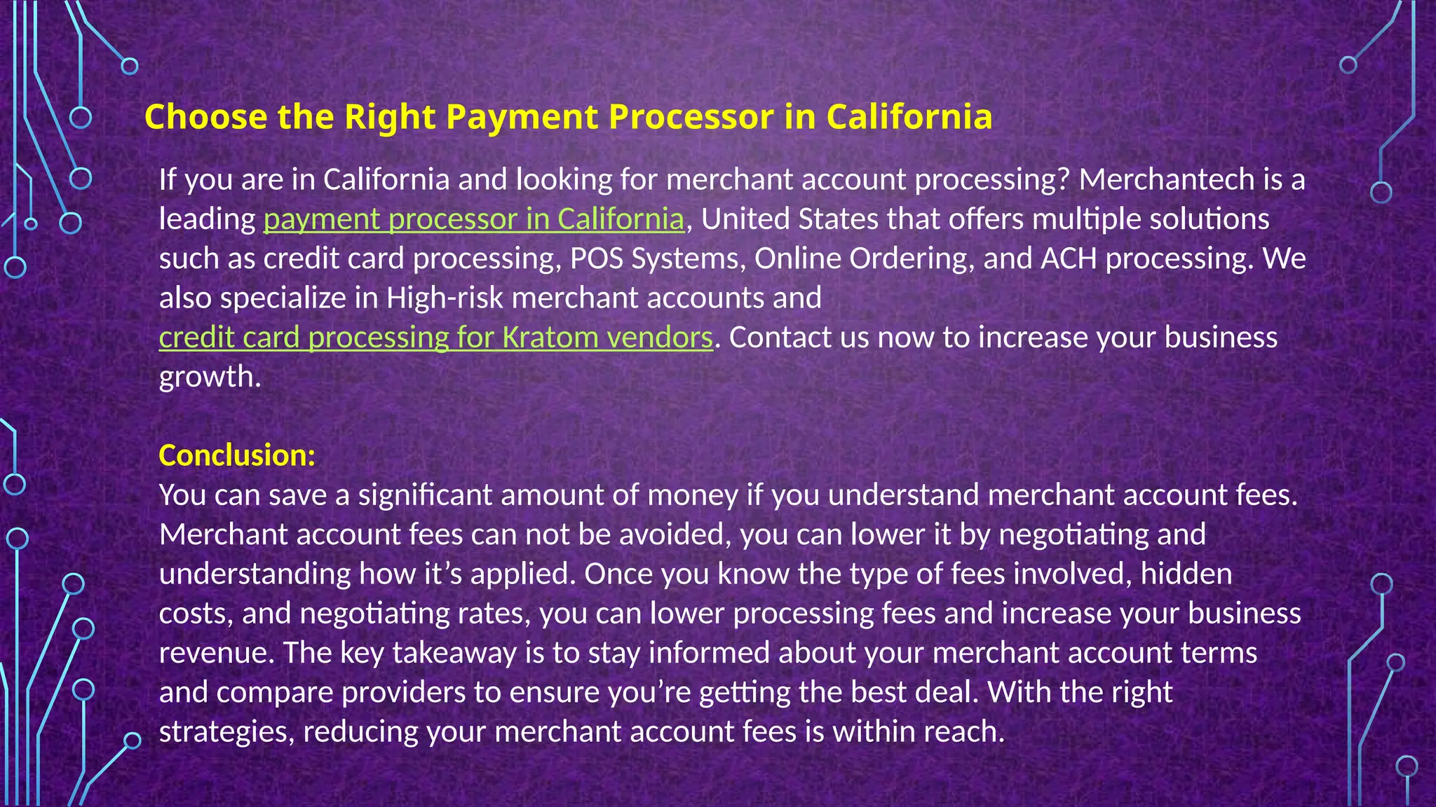 Choose the Right Payment Processor in California
If you are in California and looking for merchant account processing? Merchantech is a
leading payment processor in California, United States that offers multiple solutions
such as credit card processing, POS Systems, Online Ordering, and ACH processing. We
also specialize in High-risk merchant accounts and
credit card processing for Kratom vendors. Contact us now to increase your business
growth.
Conclusion:
You can save a significant amount of money if you understand merchant account fees.
Merchant account fees can not be avoided, you can lower it by negotiating and
understanding how it’s applied. Once you know the type of fees involved, hidden
costs, and negotiating rates, you can lower processing fees and increase your business
revenue. The key takeaway is to stay informed about your merchant account terms
and compare providers to ensure you’re getting the best deal. With the right
strategies, reducing your merchant account fees is within reach.
 