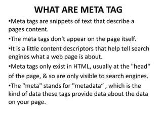 WHAT ARE META TAG
•Meta tags are snippets of text that describe a
pages content.
•The meta tags don't appear on the page itself.
•It is a little content descriptors that help tell search
engines what a web page is about.
•Meta tags only exist in HTML, usually at the "head“
of the page, & so are only visible to search engines.
•The "meta" stands for "metadata“ , which is the
kind of data these tags provide data about the data
on your page.
 