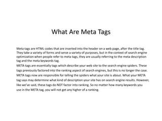 What Are Meta Tags

Meta tags are HTML codes that are inserted into the header on a web page, after the title tag.
They take a variety of forms and serve a variety of purposes, but in the context of search engine
optimization when people refer to meta tags, they are usually referring to the meta description
tag and the meta keywords tag.
META tags are essentially tags which describe your web site to the search engine spiders. These
tags previously factored into the ranking aspect of search engines, but this is no longer the case.
META tags now are responsible for telling the spiders what your site is about. What your META
tag says may determine what kind of description your site has on search engine results. However,
like we’ve said, these tags do NOT factor into ranking. So no matter how many keywords you
use in the META tag, you will not get any higher of a ranking.
 