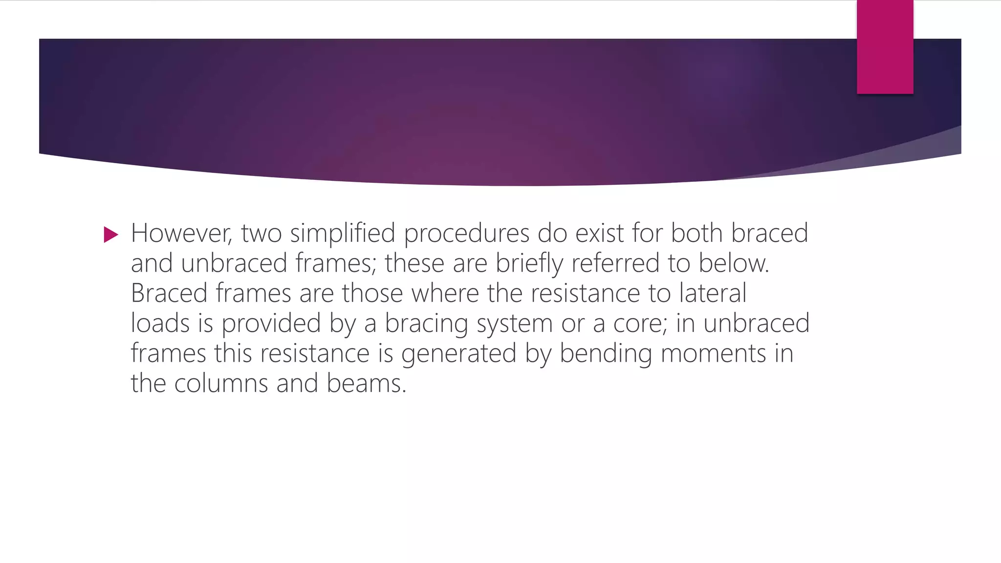  However, two simplified procedures do exist for both braced
and unbraced frames; these are briefly referred to below.
Braced frames are those where the resistance to lateral
loads is provided by a bracing system or a core; in unbraced
frames this resistance is generated by bending moments in
the columns and beams.
 