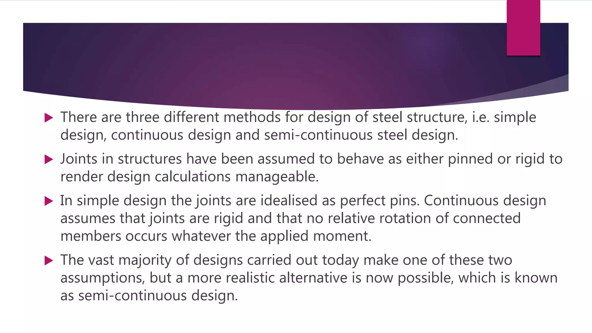  There are three different methods for design of steel structure, i.e. simple
design, continuous design and semi-continuous steel design.
 Joints in structures have been assumed to behave as either pinned or rigid to
render design calculations manageable.
 In simple design the joints are idealised as perfect pins. Continuous design
assumes that joints are rigid and that no relative rotation of connected
members occurs whatever the applied moment.
 The vast majority of designs carried out today make one of these two
assumptions, but a more realistic alternative is now possible, which is known
as semi-continuous design.
 