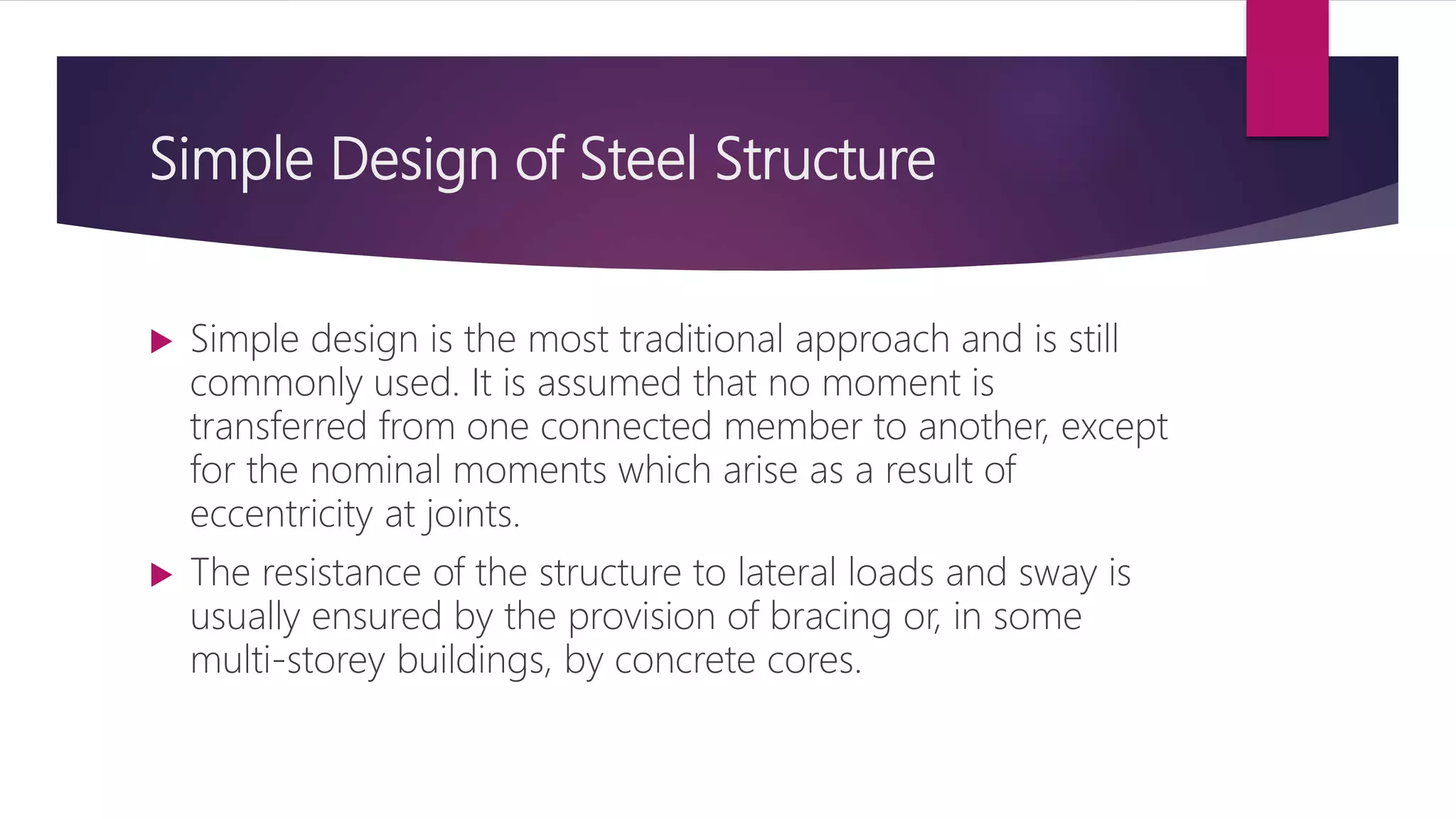 Simple Design of Steel Structure
 Simple design is the most traditional approach and is still
commonly used. It is assumed that no moment is
transferred from one connected member to another, except
for the nominal moments which arise as a result of
eccentricity at joints.
 The resistance of the structure to lateral loads and sway is
usually ensured by the provision of bracing or, in some
multi-storey buildings, by concrete cores.
 