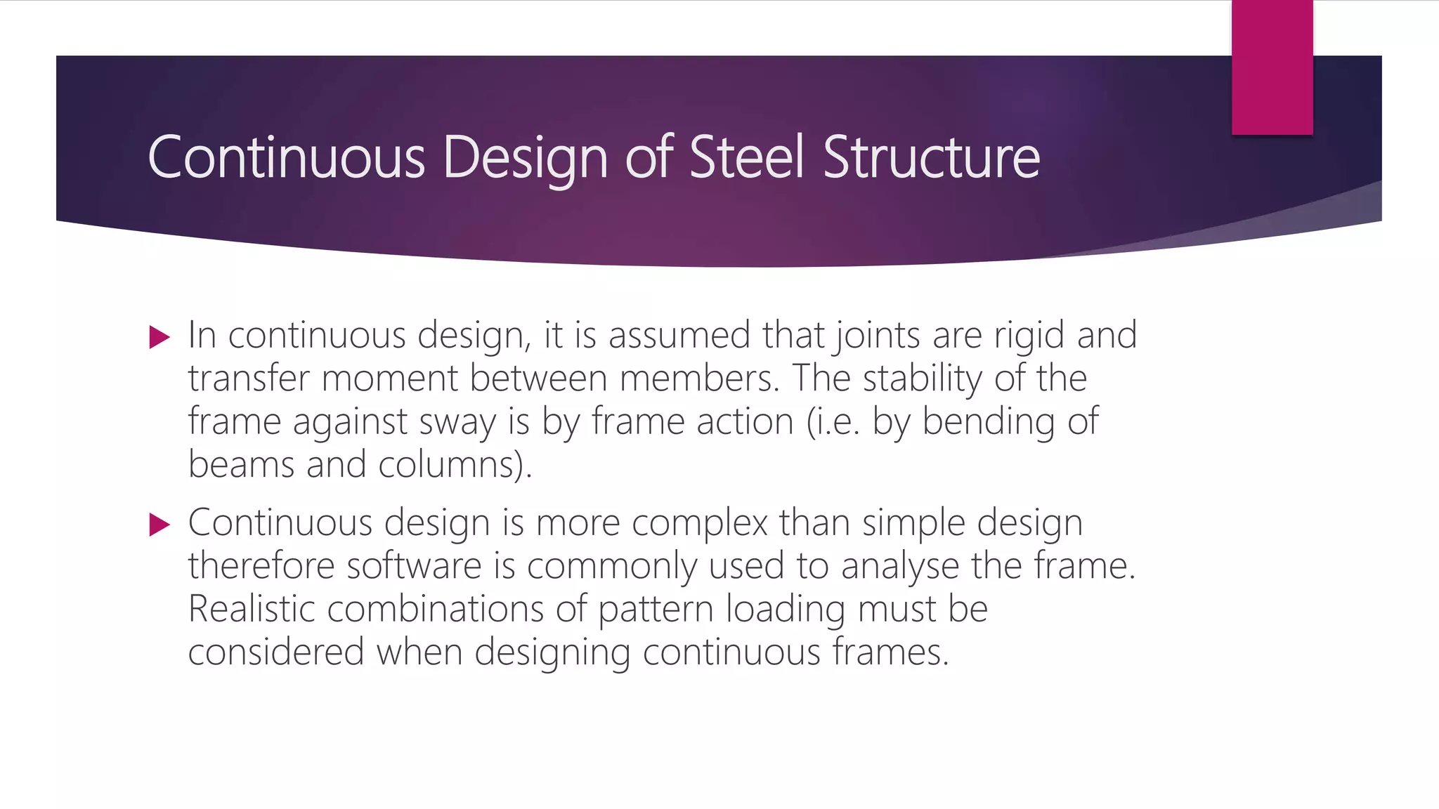 Continuous Design of Steel Structure
 In continuous design, it is assumed that joints are rigid and
transfer moment between members. The stability of the
frame against sway is by frame action (i.e. by bending of
beams and columns).
 Continuous design is more complex than simple design
therefore software is commonly used to analyse the frame.
Realistic combinations of pattern loading must be
considered when designing continuous frames.
 