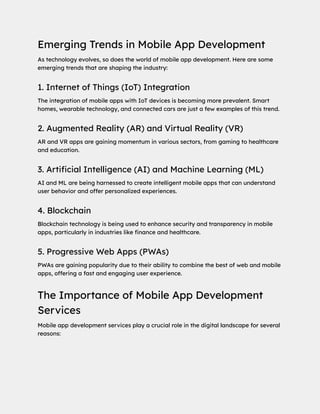 Emerging Trends in Mobile App Development
As technology evolves, so does the world of mobile app development. Here are some
emerging trends that are shaping the industry:
1. Internet of Things (IoT) Integration
The integration of mobile apps with IoT devices is becoming more prevalent. Smart
homes, wearable technology, and connected cars are just a few examples of this trend.
2. Augmented Reality (AR) and Virtual Reality (VR)
AR and VR apps are gaining momentum in various sectors, from gaming to healthcare
and education.
3. Artificial Intelligence (AI) and Machine Learning (ML)
AI and ML are being harnessed to create intelligent mobile apps that can understand
user behavior and offer personalized experiences.
4. Blockchain
Blockchain technology is being used to enhance security and transparency in mobile
apps, particularly in industries like finance and healthcare.
5. Progressive Web Apps (PWAs)
PWAs are gaining popularity due to their ability to combine the best of web and mobile
apps, offering a fast and engaging user experience.
The Importance of Mobile App Development
Services
Mobile app development services play a crucial role in the digital landscape for several
reasons:
 