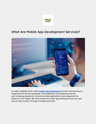 What Are Mobile App Development Services?
In today’s digitally-driven world, mobile app development services have become an
integral part of the tech landscape. The proliferation of smartphones and the
ever-increasing demand for innovative mobile applications have catapulted this
industry to new heights. But what exactly are mobile app development services, and
why are they crucial in this age of mobile-centricity?
 