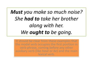 Must you make so much noise? She had to take her brother along with her. We ought to be going. It should be clear from these examples that the modal verb occupies the first position in verb phrase, coming before any other auxiliary verb (like have or be) and the main lexical verb.