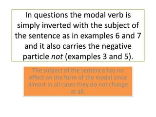 In questions the modal verb is simply inverted with the subject of the sentence as in examples 6 and 7 and it also carries the negative particle not (examples 3 and 5).The subject of the sentence has no effect on the form of the modal since almost in all cases they do not change at all.