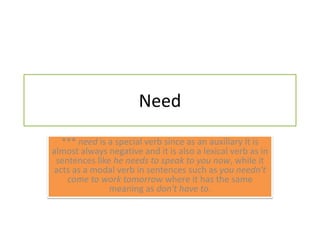 Need*** need is a special verb since as an auxiliary it is almost always negative and it is also a lexical verb as in sentences like he needs to speak to you now, while it acts as a modal verb in sentences such as you needn't come to work tomorrow where it has the same meaning as don't have to.