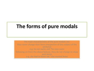 The forms of pure modalsThe main characteristics of the pure modals are:they never change their form irrespective of the subject of the sentencee.g. he can swim, not *he cans swimfollowing on from the above feature, they do not change to show past tensee.g. she had to leave not *she musted leave
