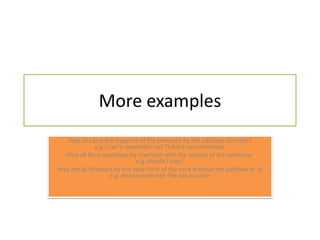 More examplesthey all carry the negative of the sentence by the addition of not/n'te.g. I can't remember not *I don't can remember they all form questions by inversion with the subject of the sentence. e.g.should I stay? they are all followed by the base form of the verb without the addition of to e.g. he can swim not *he can to swim