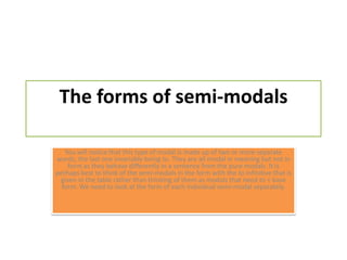 The forms of semi-modalsYou will notice that this type of modal is made up of two or more separate words, the last one invariably being to. They are all modal in meaning but not in form as they behave differently in a sentence from the pure modals. It is perhaps best to think of the semi-modals in the form with the to infinitive that is given in the table rather than thinking of them as modals that need to + base form. We need to look at the form of each individual semi-modal separately.