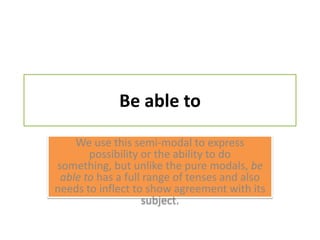 Be able toWe use this semi-modal to express possibility or the ability to do something, but unlike the pure modals, be able to has a full range of tenses and also needs to inflect to show agreement with its subject.