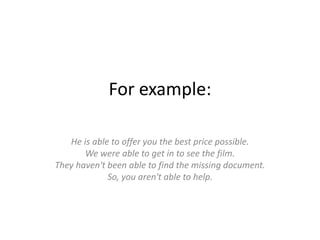 Forexample:He is able to offer you the best price possible. We were able to get in to see the film. They haven't been able to find the missing document. So, you aren't able to help.