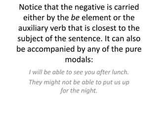 Notice that the negative is carried either by the be element or the auxiliary verb that is closest to the subject of the sentence. It can also be accompanied by any of the pure modals:I will be able to see you after lunch. They might not be able to put us up for the night.