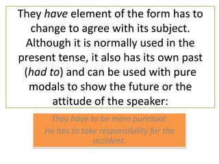 They have element of the form has to change to agree with its subject. Although it is normally used in the present tense, it also has its own past (had to) and can be used with pure modals to show the future or the attitude of the speaker:They have to be more punctual.He has to take responsibility for the accident. 