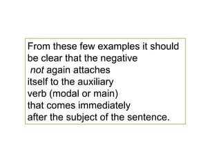 From these few examples it should be clear that the negativenot again attaches itself to the auxiliary verb (modal or main) that comes immediately after the subject of the sentence.