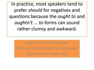 In practice, most speakers tend to prefer should for negatives and questions because the ought to and oughtn't ... to forms can sound rather clumsy and awkward.Ought you to be doing that?They oughtn't to (ought not to) do that.Oughtn't we to leave now?