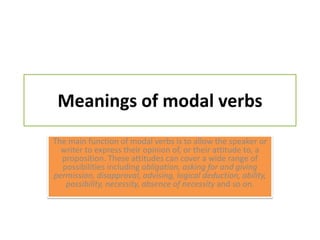 Meanings of modal verbsThe main function of modal verbs is to allow the speaker or writer to express their opinion of, or their attitude to, a proposition. These attitudes can cover a wide range of possibilities including obligation, asking for and giving permission, disapproval, advising, logical deduction, ability, possibility, necessity, absence of necessity and so on. 
