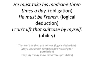 He must take his medicine three times a day.(obligation)He must be French. (logical deduction)I can't lift that suitcase by myself.(ability)That can't be the right answer. (logicaldeduction)May I look at the questions now? (askingforpermission)They say it may snow tomorrow. (possibility)